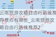 云南旅游攻略自由行路线推荐景点有哪些_云南旅游攻略自由行路线推荐2