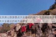 北京房山旅游景点大全最近的地方-北京房山旅游景点大全最近的地方是哪里