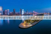 长沙旅游攻略必去十处,长沙旅游攻略必去十处酒店