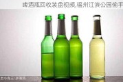 啤酒瓶回收装盘视频,福州江滨公园偷手机