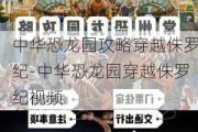 中华恐龙园攻略穿越侏罗纪-中华恐龙园穿越侏罗纪视频