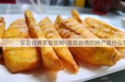 宝岛台湾美食攻略-宝岛台湾的特产是什么?