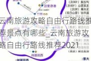 云南旅游攻略自由行路线推荐景点有哪些_云南旅游攻略自由行路线推荐2021