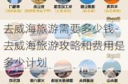 去威海旅游需要多少钱-去威海旅游攻略和费用是多少***