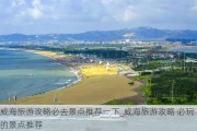 威海旅游攻略必去景点推荐一下_威海旅游攻略 必玩的景点推荐