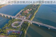 长沙旅游攻略2024,长沙旅游攻略景点必去