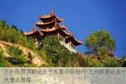 兰州旅游攻略必去十大景点自由行-兰州旅游必去十大景点推荐