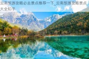 云南旅游攻略必去景点推荐一下_云南旅游攻略景点大全知乎