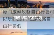 厦门旅游攻略自由行暑可以玩吗,厦门旅游攻略自由行暑假