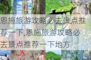 恩施旅游攻略必去景点推荐一下,恩施旅游攻略必去景点推荐一下地方