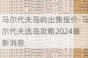 马尔代夫岛屿出售报价-马尔代夫选岛攻略2024最新消息