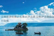 云南旅游攻略必去景点泸沽湖,云南泸沽湖自由行攻略