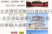 北京游玩攻略5日游自由行-北京游玩攻略5日游自由行年轻人去哪里