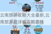 云南旅游攻略大全最新,云南旅游超详细攻略路线