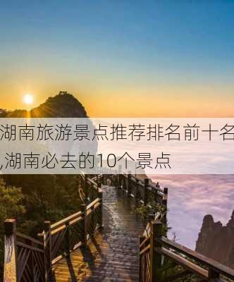 湖南旅游景点推荐排名前十名,湖南必去的10个景点