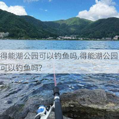 得能湖公园可以钓鱼吗,得能湖公园可以钓鱼吗?