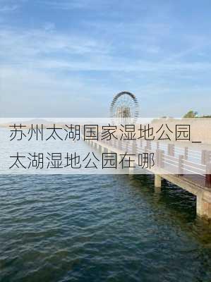 苏州太湖国家湿地公园_太湖湿地公园在哪