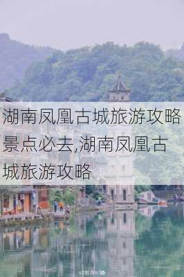 湖南凤凰古城旅游攻略景点必去,湖南凤凰古城旅游攻略