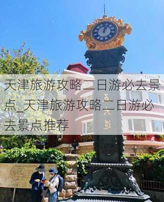 天津旅游攻略二日游必去景点_天津旅游攻略二日游必去景点推荐