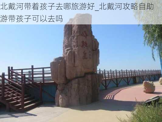 北戴河带着孩子去哪旅游好_北戴河攻略自助游带孩子可以去吗