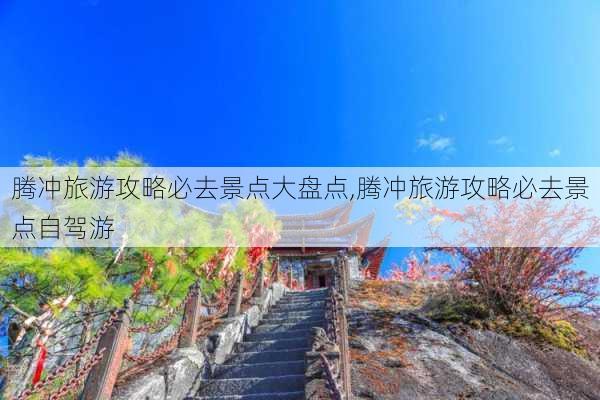 腾冲旅游攻略必去景点大盘点,腾冲旅游攻略必去景点自驾游