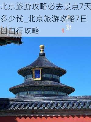 北京旅游攻略必去景点7天多少钱_北京旅游攻略7日自由行攻略