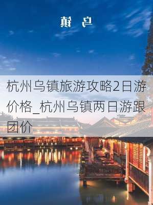 杭州乌镇旅游攻略2日游价格_杭州乌镇两日游跟团价