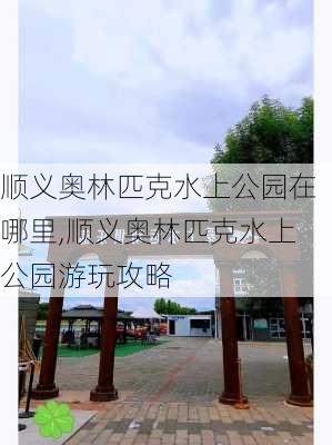 顺义奥林匹克水上公园在哪里,顺义奥林匹克水上公园游玩攻略