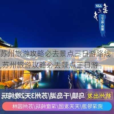 苏州旅游攻略必去景点三日游路线,苏州旅游攻略必去景点三日游