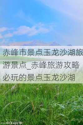 赤峰市景点玉龙沙湖旅游景点_赤峰旅游攻略必玩的景点玉龙沙湖