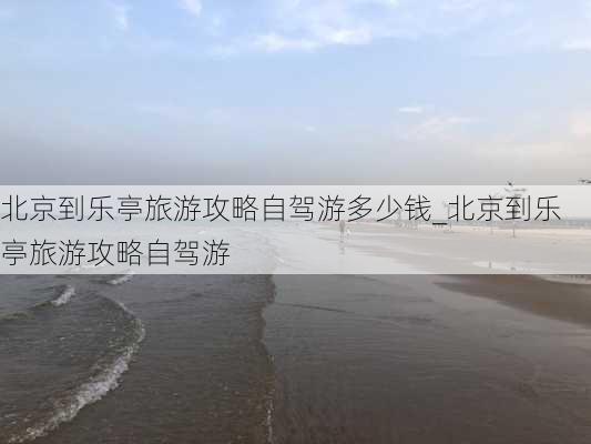 北京到乐亭旅游攻略自驾游多少钱_北京到乐亭旅游攻略自驾游