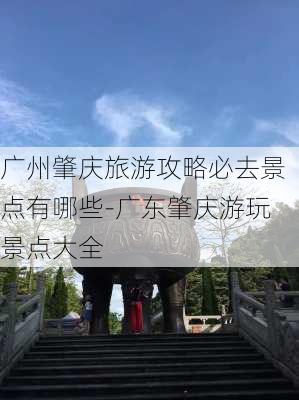 广州肇庆旅游攻略必去景点有哪些-广东肇庆游玩景点大全