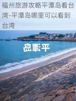 福州旅游攻略平潭岛看台湾-平潭岛哪里可以看到台湾