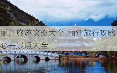 丽江旅游攻略大全-丽江旅行攻略必去景点大全