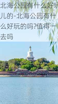 北海公园有什么好玩儿的-北海公园有什么好玩的吗?值得一去吗