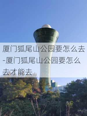 厦门狐尾山公园要怎么去-厦门狐尾山公园要怎么去才能去