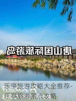 乐亭旅游攻略大全推荐-乐亭旅游景点攻略