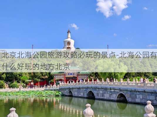 北京北海公园旅游攻略必玩的景点-北海公园有什么好玩的地方北京